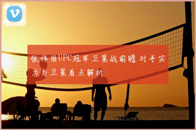 张伟丽UFC冠军卫冕战前瞻 对手实力与卫冕看点解析