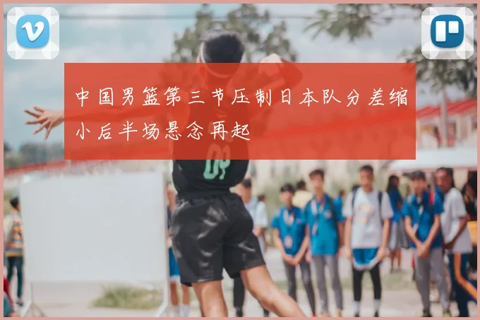 中国男篮第三节压制日本队分差缩小后半场悬念再起
