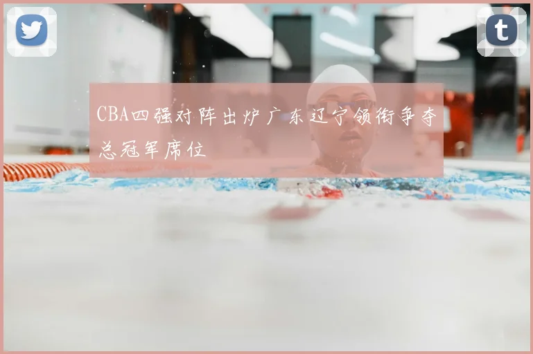 CBA四强对阵出炉广东辽宁领衔争夺总冠军席位