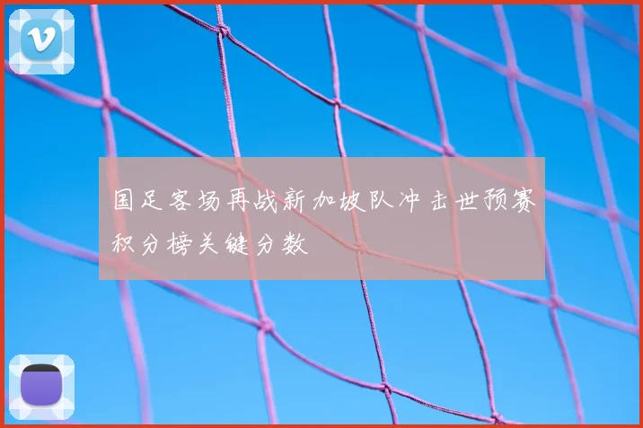国足客场再战新加坡队冲击世预赛积分榜关键分数