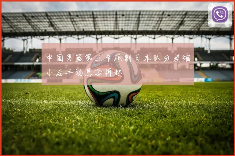 中国男篮第三节压制日本队分差缩小后半场悬念再起