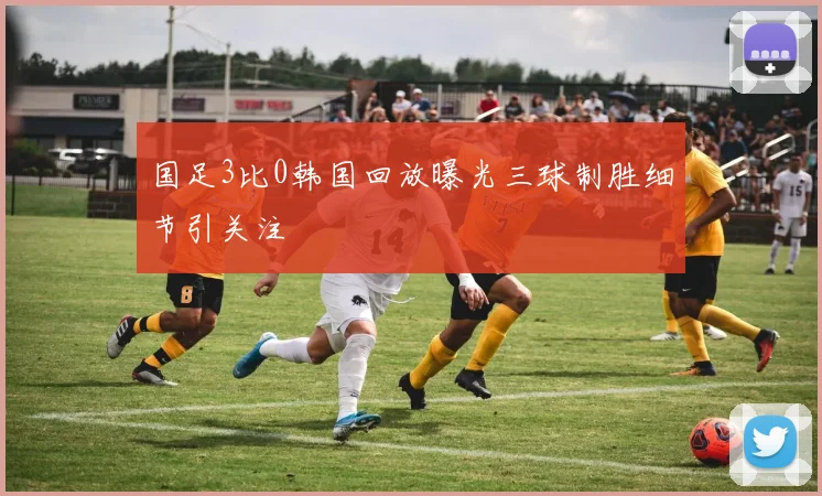 国足3比0韩国回放曝光三球制胜细节引关注