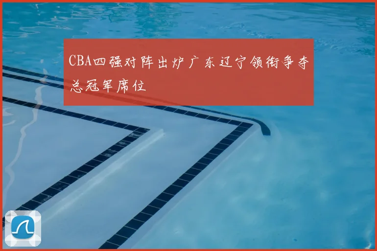 CBA四强对阵出炉广东辽宁领衔争夺总冠军席位