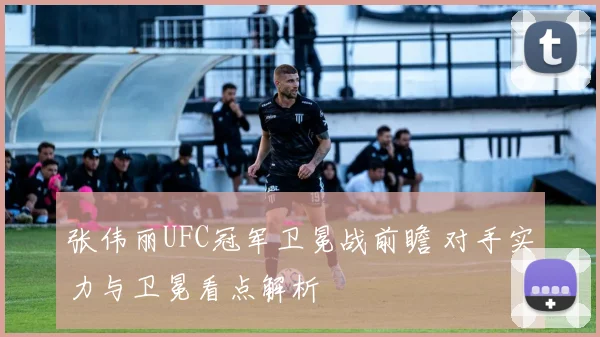 张伟丽UFC冠军卫冕战前瞻 对手实力与卫冕看点解析
